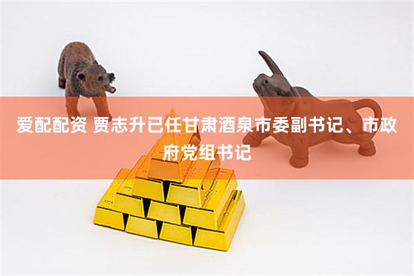 爱配配资 贾志升已任甘肃酒泉市委副书记、市政府党组书记