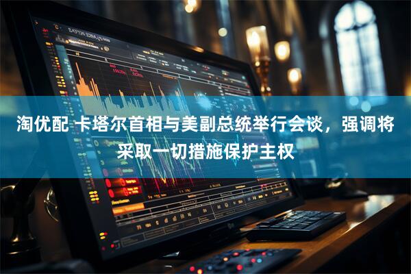 淘优配 卡塔尔首相与美副总统举行会谈，强调将采取一切措施保护主权