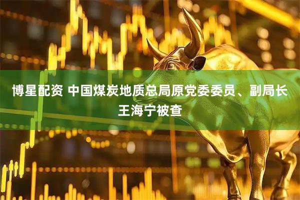 博星配资 中国煤炭地质总局原党委委员、副局长王海宁被查