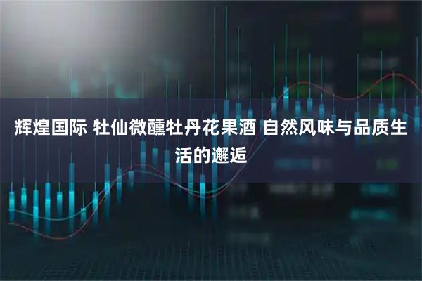 辉煌国际 牡仙微醺牡丹花果酒 自然风味与品质生活的邂逅