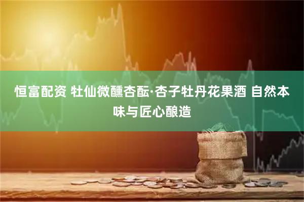恒富配资 牡仙微醺杏酝·杏子牡丹花果酒 自然本味与匠心酿造