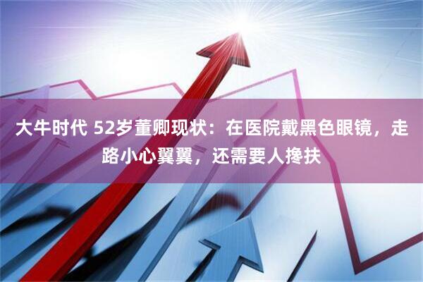 大牛时代 52岁董卿现状：在医院戴黑色眼镜，走路小心翼翼，还需要人搀扶