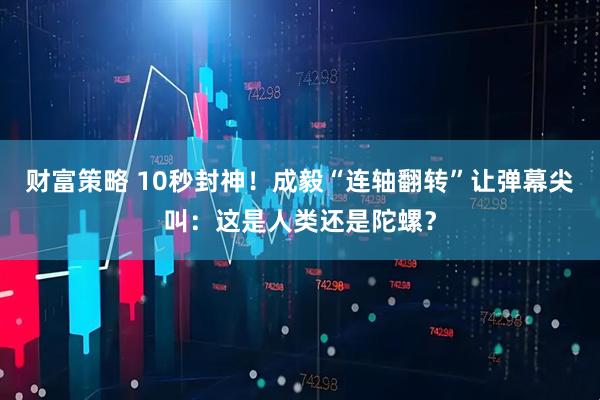 财富策略 10秒封神！成毅“连轴翻转”让弹幕尖叫：这是人类还是陀螺？