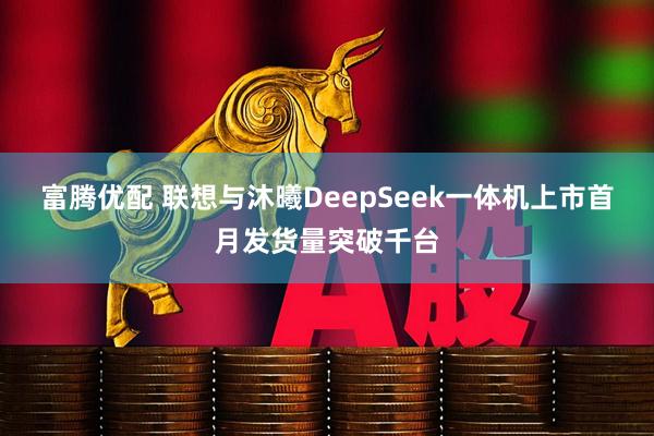 富腾优配 联想与沐曦DeepSeek一体机上市首月发货量突破千台