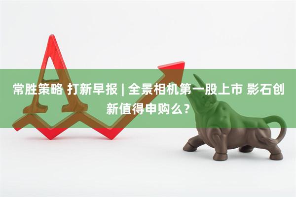 常胜策略 打新早报 | 全景相机第一股上市 影石创新值得申购么？