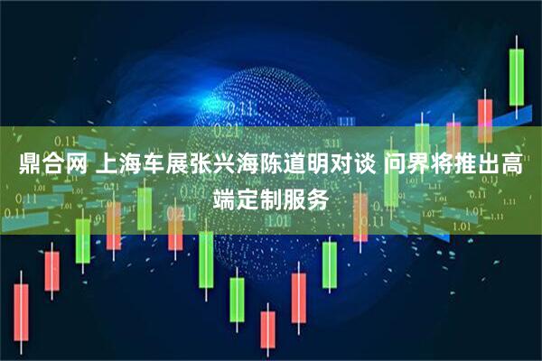 鼎合网 上海车展张兴海陈道明对谈 问界将推出高端定制服务