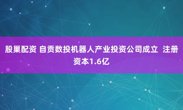 股巢配资 自贡数投机器人产业投资公司成立  注册资本1.6亿