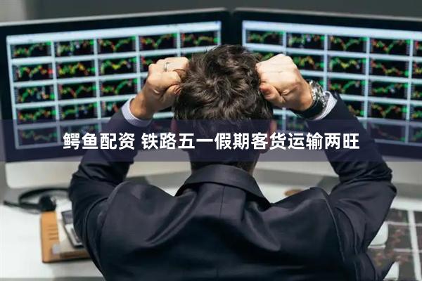 鳄鱼配资 铁路五一假期客货运输两旺