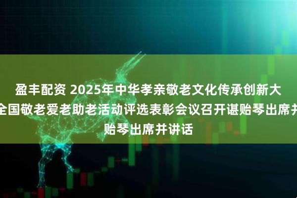 盈丰配资 2025年中华孝亲敬老文化传承创新大会暨全国敬老爱老助老活动评选表彰会议召开　　谌贻琴出席并讲话