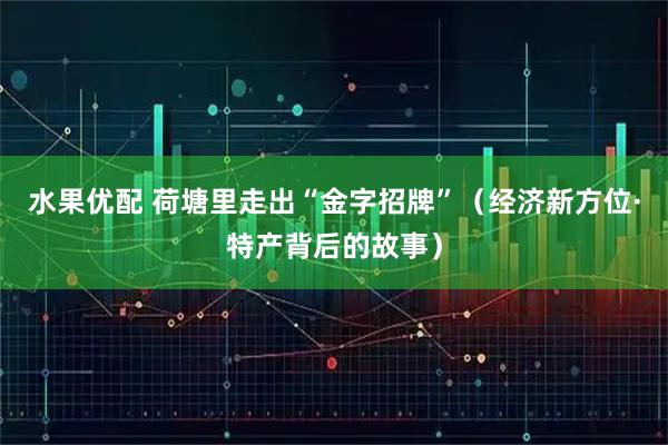 水果优配 荷塘里走出“金字招牌”（经济新方位·特产背后的故事）