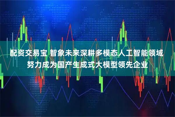配资交易宝 智象未来深耕多模态人工智能领域 努力成为国产生成式大模型领先企业