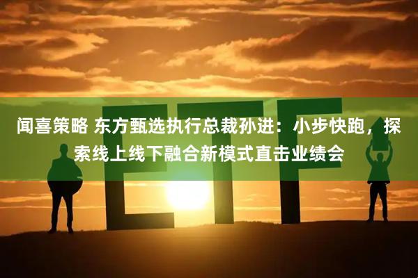 闻喜策略 东方甄选执行总裁孙进：小步快跑，探索线上线下融合新模式直击业绩会