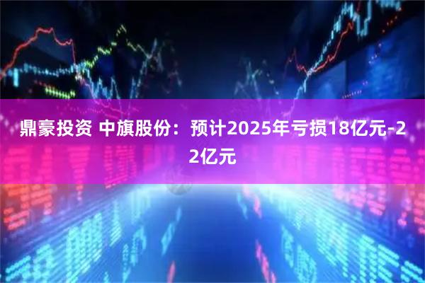 鼎豪投资 中旗股份：预计2025年亏损18亿元-22亿元