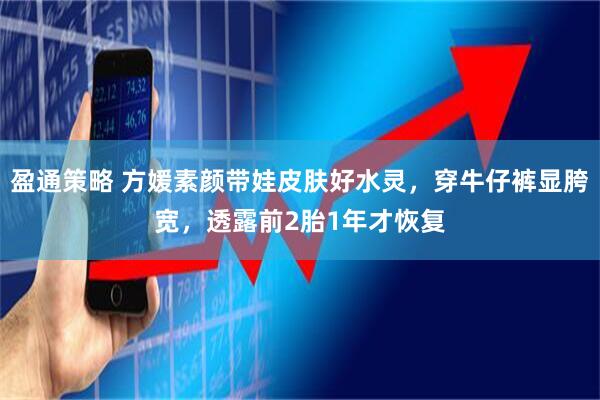 盈通策略 方媛素颜带娃皮肤好水灵，穿牛仔裤显胯宽，透露前2胎1年才恢复