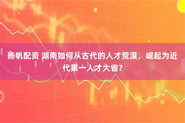 扬帆配资 湖南如何从古代的人才荒漠，崛起为近代第一人才大省？