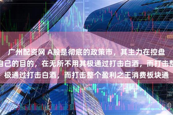 广州配资网 A股是彻底的政策市，其主力在控盘收割散户主力为了达到自己的目的，在无所不用其极通过打击白酒，而打击整个盈利之王消费板块通