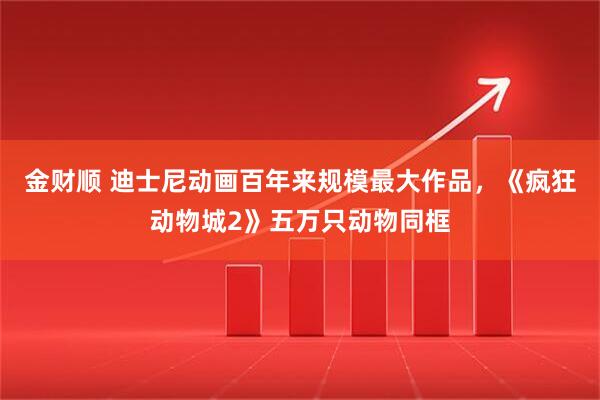 金财顺 迪士尼动画百年来规模最大作品,《疯狂动物城2》五万只动物同框