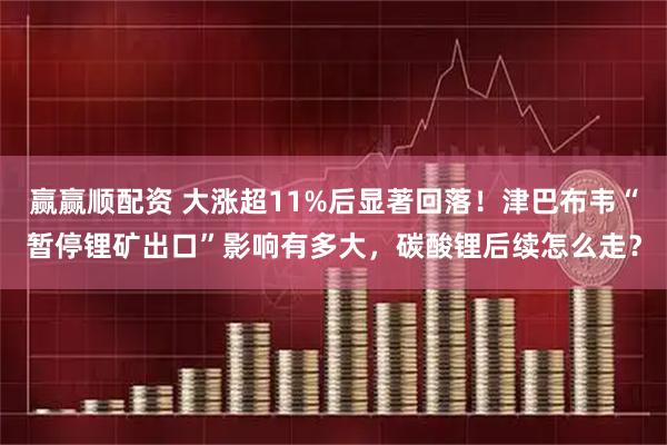 赢赢顺配资 大涨超11%后显著回落!津巴布韦“暂停锂矿出口”影响有多大,碳酸锂后续怎么走?