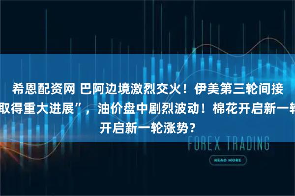 希恩配资网 巴阿边境激烈交火！伊美第三轮间接谈判“取得重大进展”，油价盘中剧烈波动！棉花开启新一轮涨势？