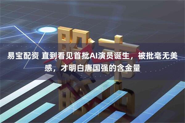 易宝配资 直到看见首批AI演员诞生，被批毫无美感，才明白唐国强的含金量