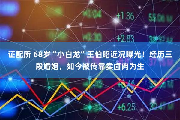 证配所 68岁“小白龙”王伯昭近况曝光!经历三段婚姻,如今被传靠卖卤肉为生