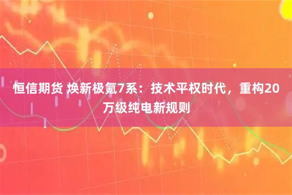 恒信期货 焕新极氪7系：技术平权时代，重构20万级纯电新规则
