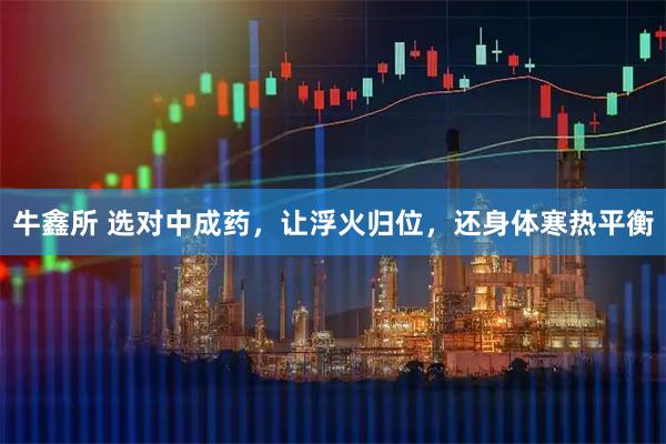 牛鑫所 选对中成药,让浮火归位,还身体寒热平衡