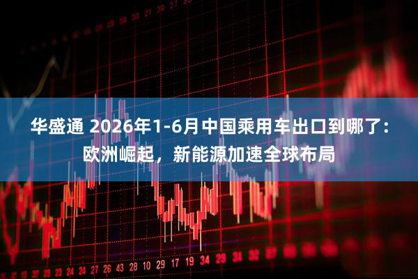 华盛通 2026年1-6月中国乘用车出口到哪了：欧洲崛起，新能源加速全球布局