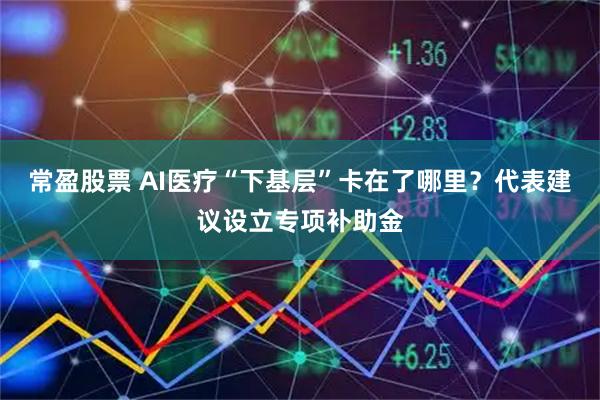 常盈股票 AI医疗“下基层”卡在了哪里?代表建议设立专项补助金
