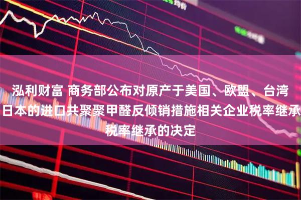 泓利财富 商务部公布对原产于美国、欧盟、台湾地区和日本的进口共聚聚甲醛反倾销措施相关企业税率继承的决定